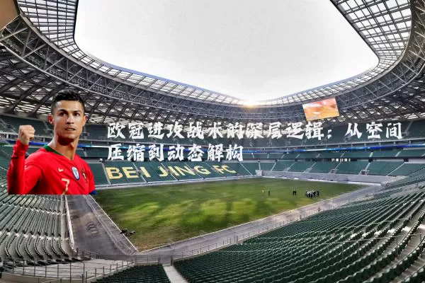 欧冠进攻战术的深层逻辑：从空间压缩到动态解构